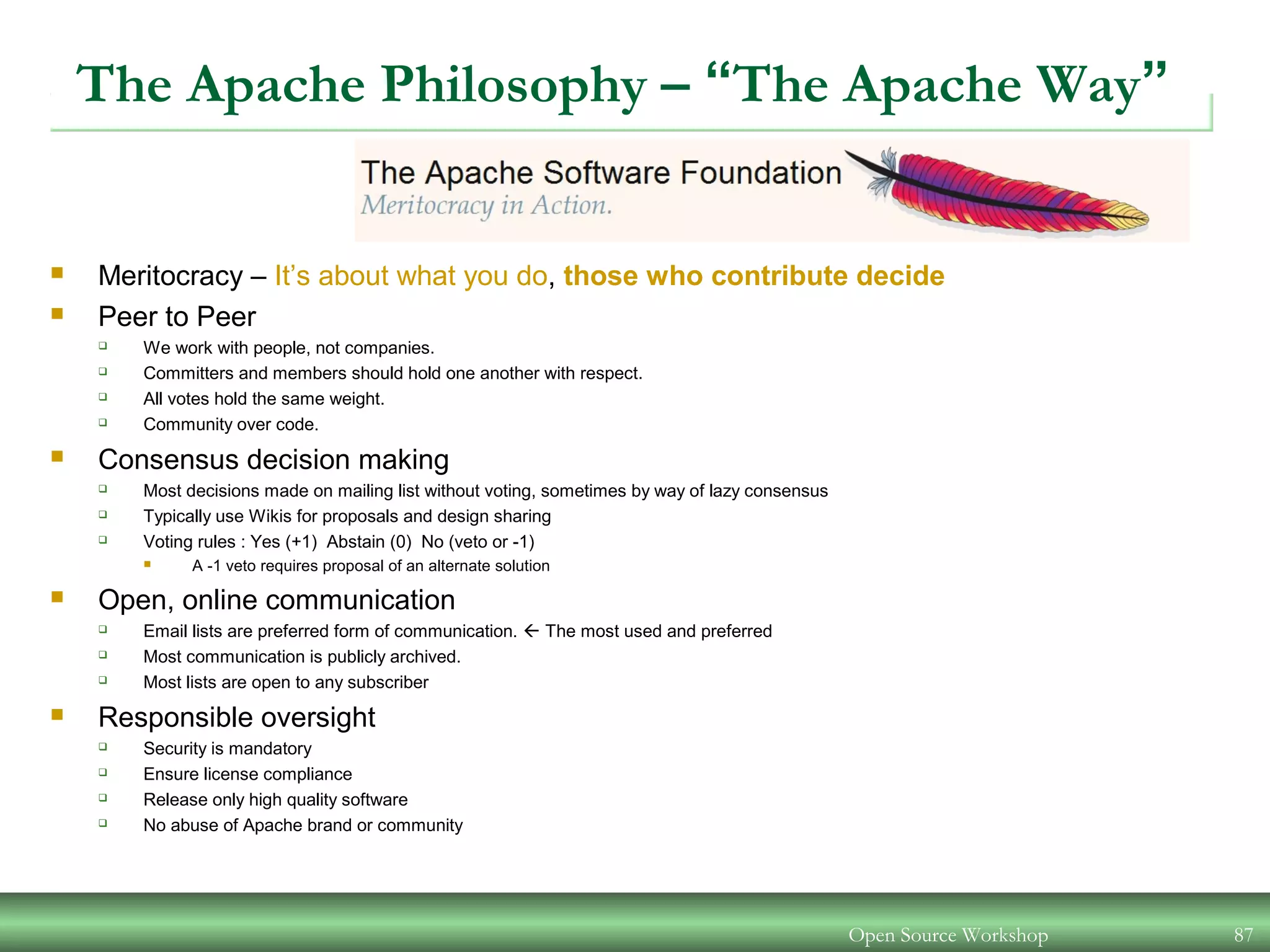 Open Source Workshop 87
The Apache Philosophy – “The Apache Way”
 Meritocracy – It’s about what you do, those who contribute decide
 Peer to Peer
 We work with people, not companies.
 Committers and members should hold one another with respect.
 All votes hold the same weight.
 Community over code.
 Consensus decision making
 Most decisions made on mailing list without voting, sometimes by way of lazy consensus
 Typically use Wikis for proposals and design sharing
 Voting rules : Yes (+1) Abstain (0) No (veto or -1)
 A -1 veto requires proposal of an alternate solution
 Open, online communication
 Email lists are preferred form of communication.  The most used and preferred
 Most communication is publicly archived.
 Most lists are open to any subscriber
 Responsible oversight
 Security is mandatory
 Ensure license compliance
 Release only high quality software
 No abuse of Apache brand or community
 