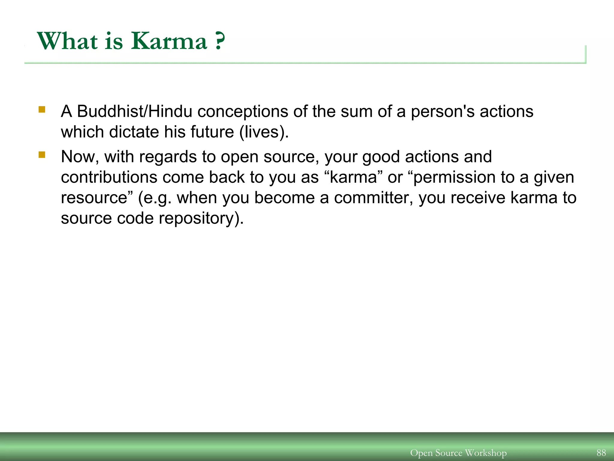 Open Source Workshop 88
What is Karma ?
 A Buddhist/Hindu conceptions of the sum of a person's actions
which dictate his future (lives).
 Now, with regards to open source, your good actions and
contributions come back to you as “karma” or “permission to a given
resource” (e.g. when you become a committer, you receive karma to
source code repository).
 