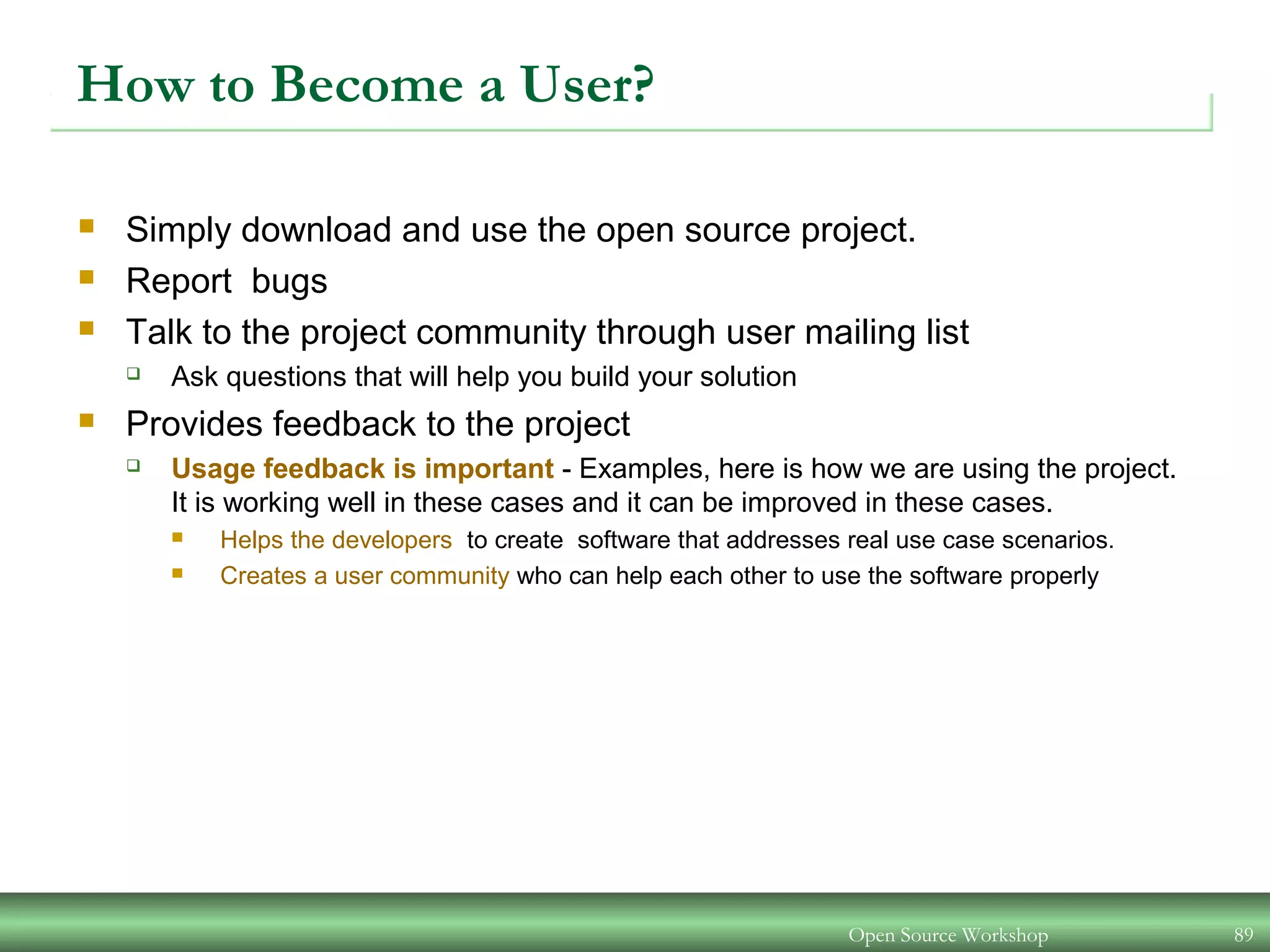 Open Source Workshop 89
How to Become a User?
 Simply download and use the open source project.
 Report bugs
 Talk to the project community through user mailing list
 Ask questions that will help you build your solution
 Provides feedback to the project
 Usage feedback is important - Examples, here is how we are using the project.
It is working well in these cases and it can be improved in these cases.
 Helps the developers to create software that addresses real use case scenarios.
 Creates a user community who can help each other to use the software properly
 