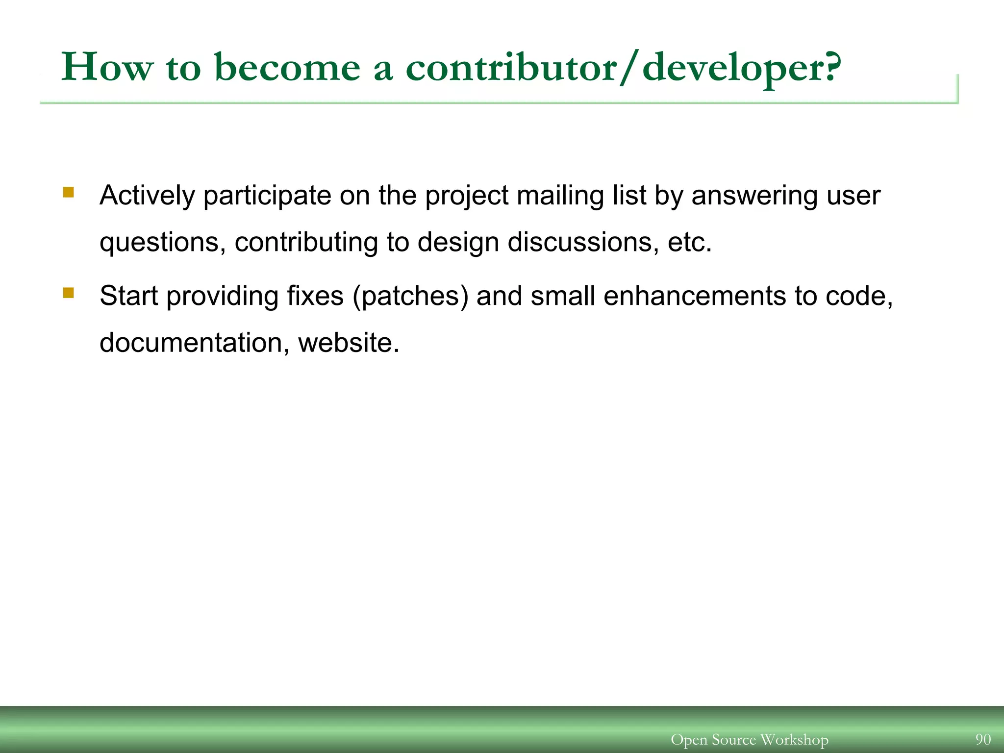 Open Source Workshop 90
How to become a contributor/developer?
 Actively participate on the project mailing list by answering user
questions, contributing to design discussions, etc.
 Start providing fixes (patches) and small enhancements to code,
documentation, website.
 