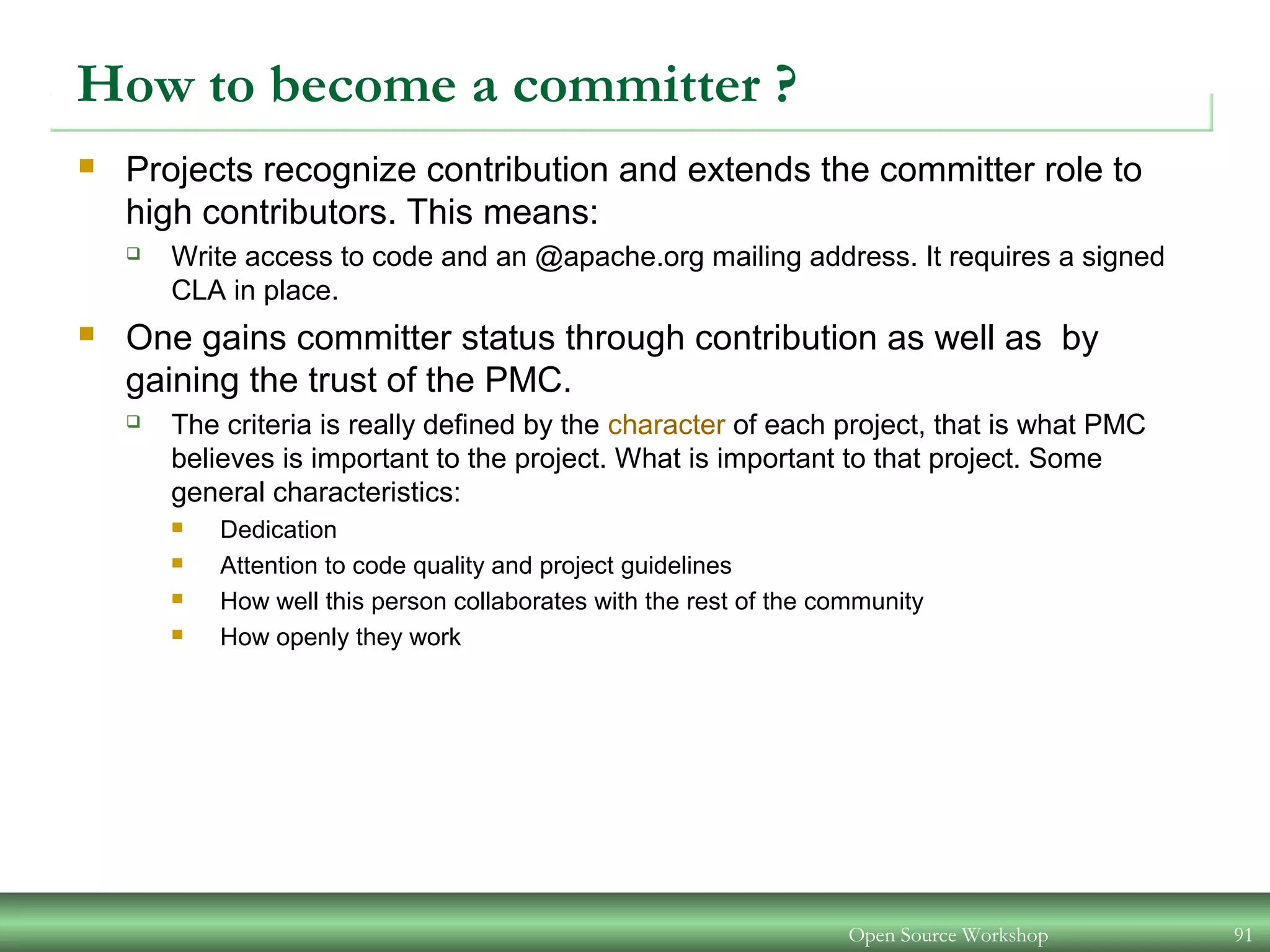 Open Source Workshop 91
How to become a committer ?
 Projects recognize contribution and extends the committer role to
high contributors. This means:
 Write access to code and an @apache.org mailing address. It requires a signed
CLA in place.
 One gains committer status through contribution as well as by
gaining the trust of the PMC.
 The criteria is really defined by the character of each project, that is what PMC
believes is important to the project. What is important to that project. Some
general characteristics:
 Dedication
 Attention to code quality and project guidelines
 How well this person collaborates with the rest of the community
 How openly they work
 