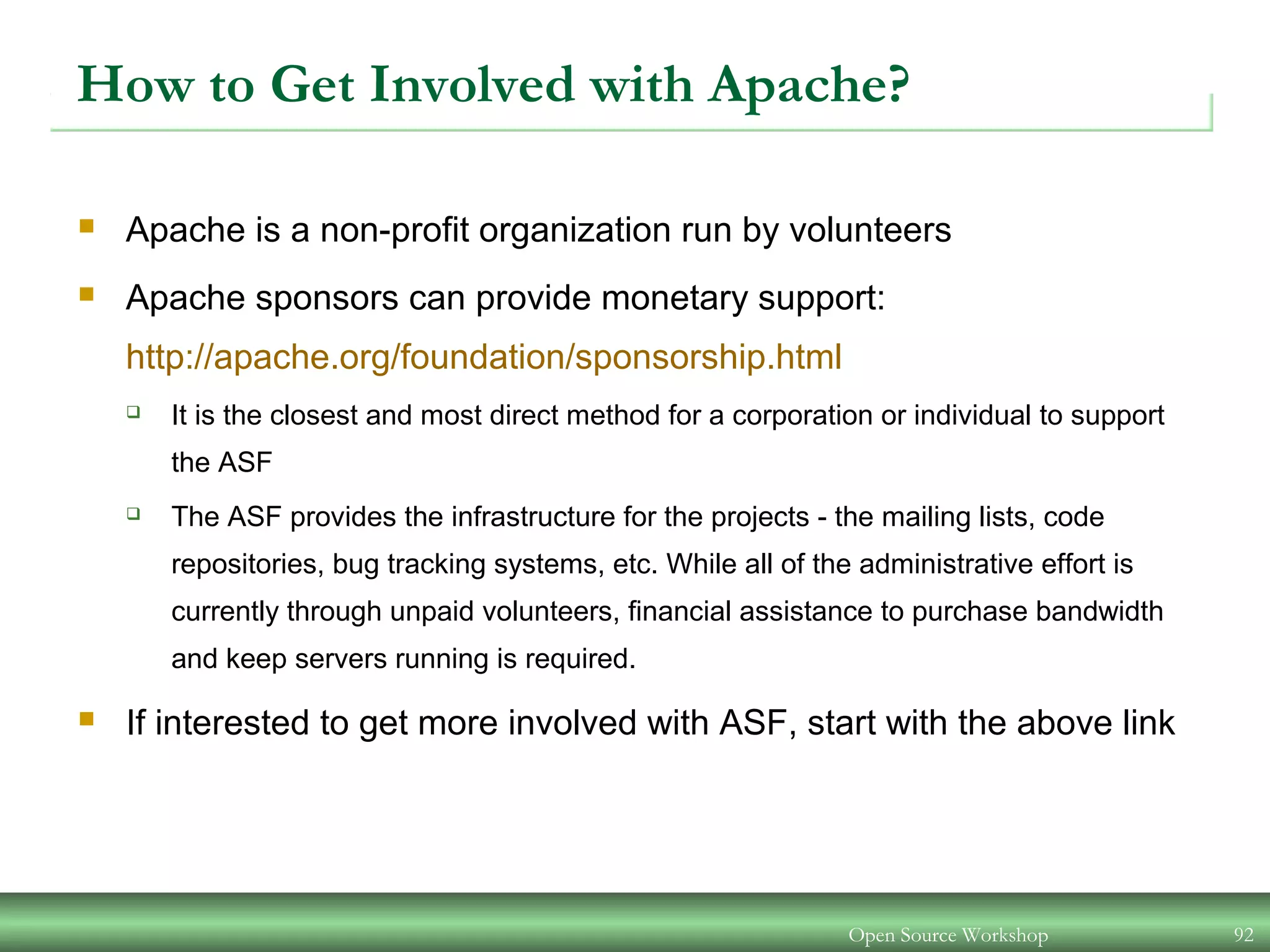 Open Source Workshop 92
How to Get Involved with Apache?
 Apache is a non-profit organization run by volunteers
 Apache sponsors can provide monetary support:
http://apache.org/foundation/sponsorship.html
 It is the closest and most direct method for a corporation or individual to support
the ASF
 The ASF provides the infrastructure for the projects - the mailing lists, code
repositories, bug tracking systems, etc. While all of the administrative effort is
currently through unpaid volunteers, financial assistance to purchase bandwidth
and keep servers running is required.
 If interested to get more involved with ASF, start with the above link
 