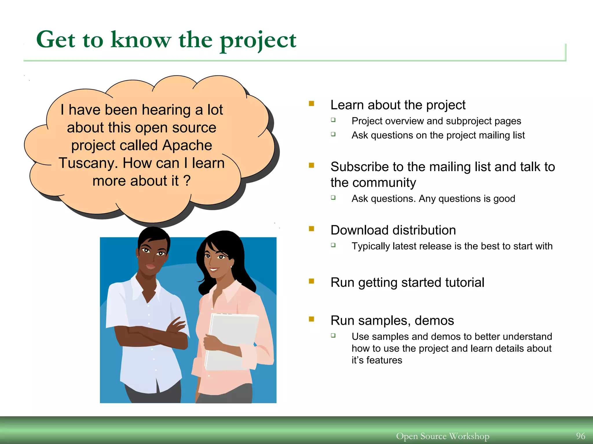 Open Source Workshop 96
I have been hearing a lot
about this open source
project called Apache
Tuscany. How can I learn
more about it ?
Get to know the project
 Learn about the project
 Project overview and subproject pages
 Ask questions on the project mailing list
 Subscribe to the mailing list and talk to
the community
 Ask questions. Any questions is good
 Download distribution
 Typically latest release is the best to start with
 Run getting started tutorial
 Run samples, demos
 Use samples and demos to better understand
how to use the project and learn details about
it’s features
 