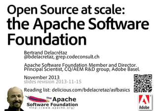 Open Source at scale:

the Apache Software
Foundation
Bertrand Delacrétaz
@bdelacretaz, grep.codeconsult.ch
Apache Software Foundation Member and Director.
Principal Scientist, CQ/AEM R&D group, Adobe Basel.
November 2013
slides revision 2013-11-16
Reading list: delicious.com/bdelacretaz/asfbasics
The

Apache

Software Foundation
http://www.apache.org/

 