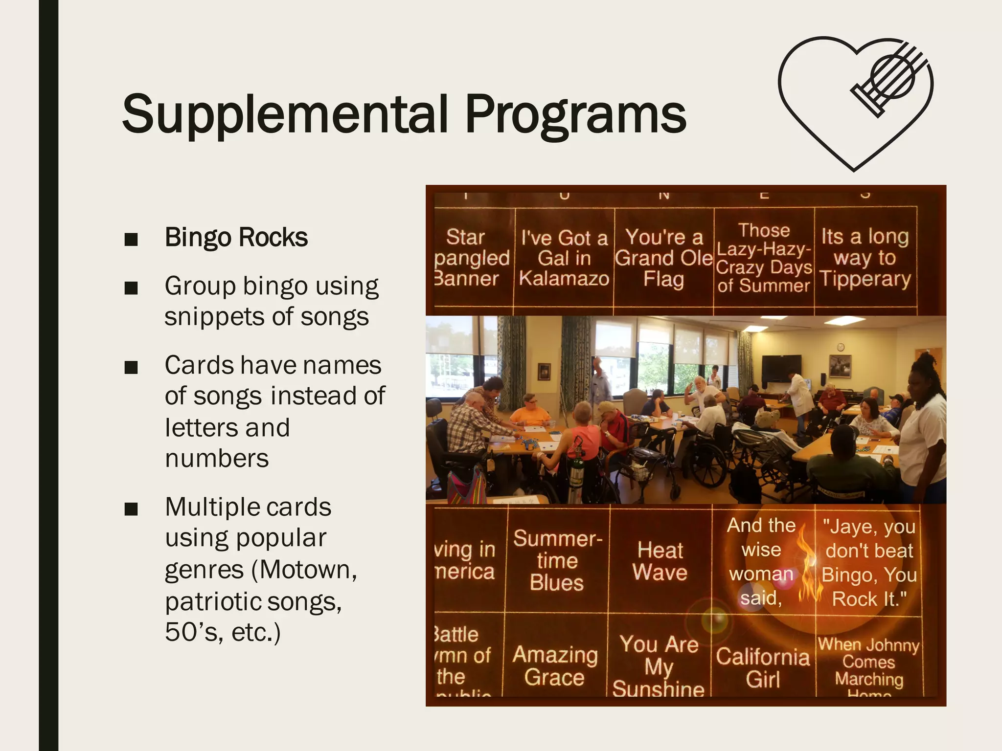 Supplemental Programs
■ Bingo Rocks
■ Group bingo using
snippets of songs
■ Cards have names
of songs instead of
letters and
numbers
■ Multiple cards
using popular
genres (Motown,
patriotic songs,
50’s, etc.)
 