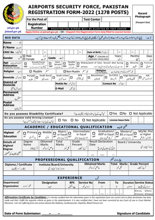 asf.gov.pk
joinasf.gov.pk
AIRPORTS SECURITY FORCE, PAKISTAN
REGISTRATION FORM-2022 (1278 POSTS)
For the Post of Test Center
Registration
Number R E G I S T R A T I O N N U M B E R W I L L B E A L L O T T E D B Y T E S T C E N T E R
Apply Online at joinasf.gov.pk – OR – Dispatch this Registration Form duly filled to nearest Center.
! "#
$
%
BIO DATA
Name &
F/Name '(
CNIC No )*
+ , – – Date of Birth - ./ D D – M M – Y Y Y Y
Gender 0
 Male 1
 Female 2 3 Caste 24
Age 5 (Calculate on
registration closing date)
Years
67
Months
8
Days
9
Age :;<
'=
Relaxation
(If Applicable, Tick One)

15Y
Armed Forces
(Army, Navy, PAF)
> ? @
A
B ?C DEFDG H
I

10Y
Govt.
Servant
JE ,K
L

10Y
Disable
Quota
MN O

5Y
Widow/ward of Govt. Servant died during
service. ; LJPQ2?9 RLJ
S TPU

3Y
Minority
V

3Y
Provincial
WXY
Religion Z[  Muslim  Non-Muslim ] Religion
(If non-Muslim) ]
2 Y;^_
Z[
Domicile `a + 
Punjab
bc

Sindh Rural
de
f 
Sindh Urban
Egde 
KPK
hi
j 
Baluchistan
9kl 
Ex-FATA
m -n

Gilgit Baltistan
op
9

AJK
qr LH
s
District of
Domicile
t,`a +
Mobile No u`Xv Contact No uw
E-Mail xE
Permanent
Address
yz
Postal
Address
y,{+
Do you possess Disability Certificate? |K,E OB} ~H•
€• Yes No  Not Applicable
Do you possess valid Driving License?
~H•
€•‚Sƒ„ + B}  Yes  No  Not Applicable License Issue Date
DD MM YY
ACADEMIC / EDUCATIONAL QUALIFICATION …† ‡
Highest ˆ
Education

5th
Primary
E‰ Š

8th
Middle
6‹

10th
Matric
or Equal
Œ{•
Ž
E

12th
Intermediate
or Equal
E ŽŒ••‘

14th
Graduation/
ADP or Equal
ŽŒ’“”
E

16th
Masters/
BS or Equal
E ŽŒL•–

16+
MS/M. Phil
or Higher
—
˜
™š T š
Details of
Highest
Degree
…†‡
›;
Degree
Name
&,E”+
Obtained
Marks
uP œ•
Total
Marks
už
Grade
Percent
Ÿ”
T
Result Declaration
Date
¡¢
;9£
/
Board / University
¤ F¥T+ ¦
DD MM YY
PROFESSIONAL QUALIFICATION ˆ§ ¨
Diploma / Certificate
|KT©ª+
Institute/Board/University
TP
¤ F¥T+ ¦
Obtained Marks
uP œ•
Total Marks
už
Grade Percent
Ÿ”
T
EXPERIENCE «¬
Department/
Organization P T-
Designation
P®
BPS
¯ °
Service No
uB K
From
L
To Duration
±
Service Status
²;B K
DD MM YY DD MM YY
 Serving
 Dismissed
 Retired
 Resigned
Affirmation Certificate by Candidate: It is hereby certified that the information given in this registration form are correct and no false declaration has been
made and that I fulfill the requisite criteria as given in the advertisement. It is also certified that I have not been convicted by any Court of Law or Court Martial.
Moreover, I am not suffering from any serious disease like Diabetes, Cardiovascular, Hepatitis, Blood Pressure etc.
Date of Form Submission: ____–____–_______ Signature of Candidate
Recent
Photograph
(Passport Size)
 