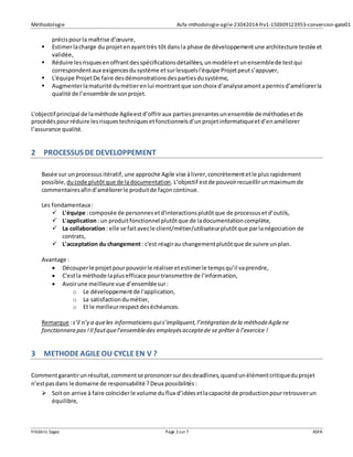 Méthodologie Asfa-mthodologie-agile-23042014-frv1-150309123953-conversion-gate01
Frédéric Sagez Page 2sur 7 ASFA
précispourla maîtrise d’œuvre,
 Estimerlacharge du projetenayanttrès tôt dansla phase de développementune architecture testée et
validée,
 Réduire lesrisquesenoffrantdesspécificationsdétaillées,unmodèleetunensemblede testqui
correspondentaux exigencesdusystème etsurlesquelsl'équipe Projetpeuts’appuyer,
 L'équipe ProjetDe faire desdémonstrationsdespartiesdusystème,
 Augmenterlamaturité dumétierenlui montrantque sonchoix d’analyseamontapermisd’améliorerla
qualité de l’ensemble de sonprojet.
L'objectif principal de laméthode Agileestd’offriraux partiesprenantesunensemble de méthodesetde
procédéspourréduire lesrisquestechniquesetfonctionnelsd’unprojetinformatiqueetd’enaméliorer
l’assurance qualité.
2 PROCESSUS DE DEVELOPPEMENT
Basée sur unprocessusitératif, une approche Agile vise àlivrer,concrètementetle plusrapidement
possible, ducode plutôtque de ladocumentation.L’objectif estde pouvoirrecueillirunmaximumde
commentairesafind’améliorerle produitde façoncontinue.
Les fondamentaux:
 L'équipe :composée de personnesetd'interactionsplutôtque de processusetd’outils,
 L'application: un produitfonctionnel plutôtque de ladocumentationcomplète,
 La collaboration: elle se faitavecle client/métier/utilisateurplutôtque parlanégociation de
contrats,
 L'acceptation du changement: c'est réagirau changementplutôtque de suivre unplan.
Avantage :
 Découperle projetpourpouvoirle réaliseretestimerle tempsqu’il vaprendre,
 C'estla méthode laplusefficace pourtransmettre de l’information,
 Avoirune meilleure vue d’ensemblesur:
o Le développementde l'application,
o La satisfactiondumétier,
o Et le meilleurrespectdeséchéances.
Remarque :s’il n’y a queles informaticiensquis’impliquent,l’intégration dela méthodeAgilene
fonctionnera pas!Il fautquel’ensembledes employésacceptede se prêter à l’exercice !
3 METHODEAGILEOU CYCLE EN V ?
Commentgarantirunrésultat,commentse prononcersurdesdeadlines,quandunélémentcritiqueduprojet
n’estpasdans le domaine de responsabilité ? Deux possibilités:
 Soiton arrive à faire coïnciderle volume duflux d’idéesetlacapacité de productionpourretrouverun
équilibre,
 