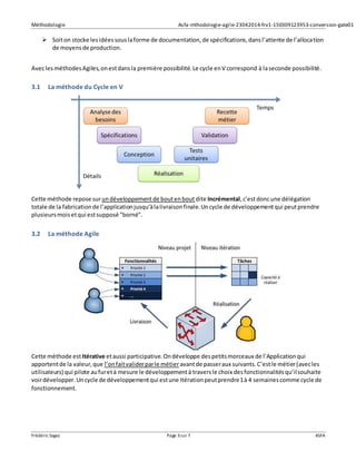 Méthodologie Asfa-mthodologie-agile-23042014-frv1-150309123953-conversion-gate01
Frédéric Sagez Page 3sur 7 ASFA
 Soiton stocke lesidéessouslaforme de documentation,de spécifications,dansl’attente de l’allocation
de moyensde production.
AveclesméthodesAgiles,onestdansla première possibilité.Le cycle enV correspond à laseconde possibilité.
3.1 La méthode du Cycle en V
Cette méthode repose surundéveloppementde boutenbout dite Incrémental,c’estdoncune délégation
totale de la fabricationde l’applicationjusqu’àlalivraisonfinale.Uncycle de développementqui peutprendre
plusieursmoisetqui estsupposé "borné".
3.2 La méthode Agile
Cette méthode est Itérative etaussi participative.Ondéveloppe despetitsmorceaux de l’Applicationqui
apportentde la valeur,que l’onfaitvaliderparle métieravantde passeraux suivants.C’estle métier(avecles
utilisateurs) qui pilote aufuretà mesure le développementà traversle choix desfonctionnalitésqu’ilsouhaite
voirdévelopper.Uncycle de développementqui estune Itérationpeutprendre1à 4 semainescomme cycle de
fonctionnement.
 