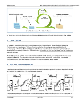 Méthodologie Asfa-mthodologie-agile-23042014-frv1-150309123953-conversion-gate01
Frédéric Sagez Page 5sur 7 ASFA
Le projetdanssonensemble utilise laméthodologie Scrumqui estenrichie parlatechnique des UserStories.
5 USER STORIES
Le Produit(l'expressiondubesoin) estdécoupéenhistoiresindépendantes,rédigéesdansle langage de
l’utilisateuretdontla précisions’affineenfonctionde laplace dansle Carnetdu produit (BACKLOG).
Le découpage enhistoires (StoryPoints) permetd'effectuerdesestimations,une histoire qui montedansle
backlog estsouventdécoupéeenpluspetiteshistoires: le contenuestainsi plusdétaillé etdonclesestimations
sontplusprécises.
Au boutde quelques Sprints,onconnaîtle nombre de Story Pointsréalisésparexemple en2semaines:cela
s’appelle laVélocité.Ceci permettrad'adapterautomatiquementle planning.Parexemple,si des Points
(estimations) n'ontpasété développés,onpourralesincorporerdansle Sprint suivant.
6 MODEDE FONCTIONNEMENT
L’approche traditionnelle consiste enl’expressiondétaillée etvalidéedubesoinenentrée de réalisation,laissant
peude place au changement,c'estle principe ducycle enV.
L’approche Agile propose davantagede visibilité,enimpliquantle métier dudébutjusqu'àlafinduprojeteten
 