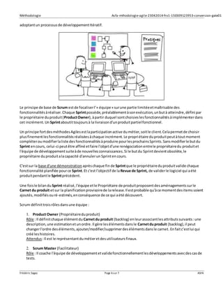 Méthodologie Asfa-mthodologie-agile-23042014-frv1-150309123953-conversion-gate01
Frédéric Sagez Page 6sur 7 ASFA
adoptantun processusde développementItératif.
Le principe de base de Scrum estde focaliserl’« équipe» surune partie limitéeetmaîtrisable des
fonctionnalitésàréaliser.Chaque Sprintpossède,préalablementàsonexécution,unbutà atteindre,défini par
le propriétaire duproduit(ProductOwner),àpartir duquel sontchoisieslesfonctionnalitésàimplémenterdans
cet incrément.Un Sprintaboutittoujoursà la livraisond'unproduitpartielfonctionnel.
Un principe fortdesméthodesAgilesestlaparticipationactive dumétier,soitle client.Celapermetde choisir
plusfinementlesfonctionnalitésréaliséesàchaque incrément.Le propriétaire duproduitpeutàtoutmoment
compléteroumodifierlaliste desfonctionnalitésàproduire pourlesprochainsSprints.Sansmodifierle butdu
Sprint encours, celui-ci peutêtre affiné etfaire l'objetd'une renégociationentrele propriétairedu produitet
l'équipe de développementsuiteàde nouvellesconnaissances.Si le butdu Sprintdevientobsolète,le
propriétaire duproduitalacapacité d'annulerun Sprintencours.
C'estsur la base d'une démonstration aprèschaque fin de Sprintque le propriétaireduproduitvalide chaque
fonctionnalité planifiée pource Sprint.Et c'est l'objectif de laRevue de Sprint, de validerle logiciel qui aété
produitpendantle Sprintprécédent.
Une foisle bilandu Sprint réalisé,l'équipe etle Propriétaire de produitproposentdesaménagementssurle
Carnet du produit etsur la planificationprovisoirede larelease.Il estprobable qu'àce momentdesitemssoient
ajoutés,modifiésouré-estimés,enconséquence de ce qui aété découvert.
Scrum définittroisrôlesdansune équipe :
1. Product Owner (Propriétaireduproduit)
Rôle : Il définitchaque élémentdu Carnetdu produit (backlog) enleurassociantlesattributssuivants:une
description,une estimationetunordre.Il gère lesélémentsdansle Carnetduproduit (backlog),il peut
changerl'ordre deséléments,ajouter/modifier/supprimerdesélémentsdansle carnet. Enfaitc’estlui qui
créé leshistoires.
Attendus :Il est le représentantdumétieretdesutilisateursfinaux.
2. Scrum Master (Facilitateur)
Rôle : Il coache l'équipe de développementetvalidefonctionnellementlesdéveloppementsavecdescasde
tests.
 