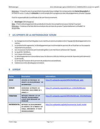 Méthodologie Asfa-mthodologie-agile-23042014-frv1-150309123953-conversion-gate01
Frédéric Sagez Page 7sur 7 ASFA
Attendus :il travaille avecle propriétaire duproduitpourrédigerlescomposantesdu Carnetde produit et
enfaire le suivit.Il calcul laVélocité etrendcompte de la progressiondesdéveloppements àtoute l’équipe.
Il est le responsablede laméthode etde sonfonctionnement.
3. Developer(Développeur)
Rôle : Il faitle développementdesproduitsetàtouteslescompétencespourréaliserle projet.
Attendus :il réalise etfaitdesdémonstrationsde versionsduproduit"potentiellementutilisable"et
disponible.
7 LES APPORTS DE LA METHODOLOGIE SCRUM
1. Le changementestfacilitégrâce àune meilleurecommunicationentrel’équipe de développementetle
métier,
2. La productivité augmente,le développementparincrémentationpermetde se focalisersurlesaspects
importantsduproduit,
3. Les ressourceshumainessontmotivéesgrâce àune meilleure cohésionde l’équipe,
4. La qualité s’améliore,
5. Les risquesdiminuent,
6. Le développementenconcordance aveclesbesoinsréelsdumétierpermetde répondreprécisémentà
la demande,
7. Le tempsde livraisonde laversionde production estamélioré,
8. Cohérence entre développeuretmétier.
8 LEXIQUE
Terme Description Informations
AGILE GROUPES DE PRATIQUES DE
PROJETS DE DEVELOPPEMENT EN
INFORMATIQUE
http://fr.wikipedia.org/wiki/M%C3%A9thode_agile
SCRUM DECOUPAGE DE PROJETS EN
ITERATIONS SOUS FORME DE «
SPRINTS »
http://fr.wikipedia.org/wiki/Scrum_(m%C3%A9thode)
ITERATION MÉTHODE ITÉRATIVE EST UN
PROCÉDÉ ALGORITHMIQUE
UTILISÉ POUR RÉSOUDRE UN
PROBLÈME
http://fr.wikipedia.org/wiki/M%C3%A9thode_it%C3%A9rative
INCREMENTAL METHODE DE DEVELOPPEMENT
DE LOGICIELS OU LE MODELE EST
CONÇU, IMPLEMENTE ET TESTE
PROGRESSIVEMENT
http://en.wikipedia.org/wiki/Incremental_build_model
 