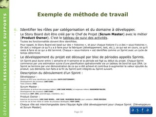 DÉPARTEMENTRESSOURCESETSUPPORTS
Exemple de méthode de travail
6. Identifier les rôles par catégorisation et du domaine à développer.
: Le Story Board doit être créé par le Chef de Projet (Scrum Master) avec le métier
(Product Owner). C’est le tableau de suivi des activités.
– Toutes les fonctionnalités doivent être identifiées.
– Pour rappel, le Story Board est basé sur des « histoires », et pour chaque histoire il y a des « sous-histoires ».
On doit y indiquer ce qu’il y a à faire pour la fabriquer (développement, test, etc.), ce qui est en cours, ce qu’il
reste à faire et ce qui a été terminé. Chaque « sous-histoire » est identifiée comme un Sprint avec un cycle de
temps déterminé.
: Le développement du projet est découpé par bloc de périodes appelés Sprints.
– Un Sprint peut durer entre 1 semaine et 4 semaine et la période est figé au début du projet. Chaque Sprint
commence par une estimation suivie d'une planification opérationnelle via un tableau de bord tel que JIRA. Le
Sprint se termine par une démonstration de ce qui a été achevé et contribue à augmenter la valeur ajoutée du
produit. Les éléments non faits à la fin du Sprint sont intégrés au Sprint suivant.
: Description du déroulement d’un Sprint :
– Développeur :
• Gestion du MCD avec identification des données (DATA DICTIONARY)
• Développement des processus (USE CASE)
• Tests Unitaires (TDD)
– Scrum Master :
• Identification et écriture des processus métiers (USE CASE MODEL) et exigences métiers (BUSINESS RULES)
• Développement des processus (USE CASE)
• Architecture (DAT, DEX, paramétrages, installation, etc.)
– Product Owner :
• Relecture de documents (USE CASE MODEL , USE CASE, BUSINESS RULES) pour validation (PEER REVIEW)
• Ecrire les cas de test métier et valider les processus développés (TEST CASE)
 Chaque rôle est interchangeable dans l’équipe Agile côté développement pour chaque Sprint. (Développeurs
et Scrum Master)
Page 10
 