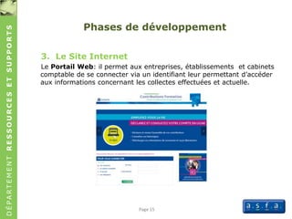 DÉPARTEMENTRESSOURCESETSUPPORTS
Page 15
Phases de développement
3. Le Site Internet
Le Portail Web: il permet aux entreprises, établissements et cabinets
comptable de se connecter via un identifiant leur permettant d’accéder
aux informations concernant les collectes effectuées et actuelle.
 