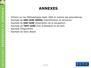 DÉPARTEMENTRESSOURCESETSUPPORTS
ANNEXES
 Fichiers sur les Méthodologies Agile, DDD et matrice des polyvalences
 Exemple de USE CASE MODEL (Identification du domaine)
 Exemple de USE CASE (Description de la navigation)
 Exemple de TEST CASE (Cas d’utilisation et de test)
 Exemple d’Algorithme
 Exemple de Story Board
Page 18
 