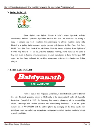 Shree SwamiAtmanand SrarswatiAyurvedic Co-operativePharmacy Ltd.
Shree Uttar Gujarat BBA College Page 10
 Dabur India Ltd.
Dabur derived from Daktar Burman is India’s largest Ayurvedic medicine
manufacturer. Dabur’s Ayurvedic Specialities Division has over 260 medicines for treating a
range of ailments and body conditions-from common cold to chronic paralysis. Dabur India
Limited is a leading Indian consumer goods company with interests in Hair Care, Oral Care,
Health Care, Skin Care, Home Care and Foods. From its humble beginnings in the bylanes of
Calcutta way back in 1884 as an Ayurvedic medicines company, Dabur India Ltd has come a
long way today to become a leading consumer products manufacturer in India. For the past 125
years, we have been dedicated to providing nature-based solutions for a healthy and holistic
lifestyle.
 SHRI BAIDYANATH
One of India’s most respected Companies, Shree Baidyanath Ayurved Bhawan
(p) Ltd. (Kolkata), popularly known as Baidyanath, is the acknowledged leader of Ayurvedic
know-how. Established in 1917, the Company has played a pioneering role in re-establishing
ancient knowledge with modern research and manufacturing techniques. To be the global
numero uno in AYURVEDA and its related spheres by leveraging on the brand equity, vast
experience, core knowledge and competence, procurement expertise, modern manufacturing and
research capabilities.
 