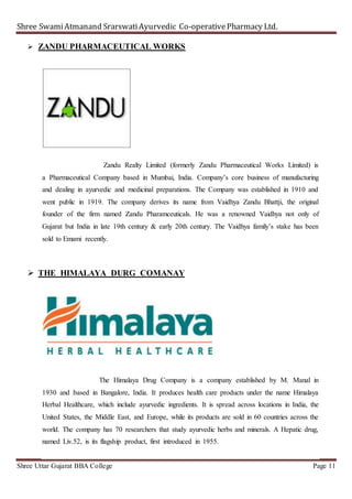 Shree SwamiAtmanand SrarswatiAyurvedic Co-operativePharmacy Ltd.
Shree Uttar Gujarat BBA College Page 11
 ZANDU PHARMACEUTICAL WORKS
Zandu Realty Limited (formerly Zandu Pharmaceutical Works Limited) is
a Pharmaceutical Company based in Mumbai, India. Company’s core business of manufacturing
and dealing in ayurvedic and medicinal preparations. The Company was established in 1910 and
went public in 1919. The company derives its name from Vaidhya Zandu Bhattji, the original
founder of the firm named Zandu Pharamceuticals. He was a renowned Vaidhya not only of
Gujarat but India in late 19th century & early 20th century. The Vaidhya family’s stake has been
sold to Emami recently.
 THE HIMALAYA DURG COMANAY
The Himalaya Drug Company is a company established by M. Manal in
1930 and based in Bangalore, India. It produces health care products under the name Himalaya
Herbal Healthcare, which include ayurvedic ingredients. It is spread across locations in India, the
United States, the Middle East, and Europe, while its products are sold in 60 countries across the
world. The company has 70 researchers that study ayurvedic herbs and minerals. A Hepatic drug,
named Liv.52, is its flagship product, first introduced in 1955.
 