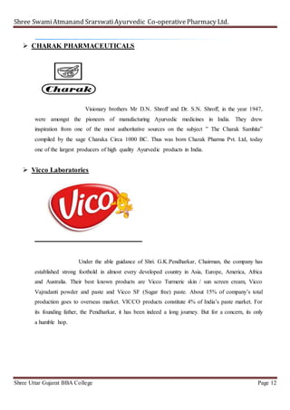 Shree SwamiAtmanand SrarswatiAyurvedic Co-operativePharmacy Ltd.
Shree Uttar Gujarat BBA College Page 12
 CHARAK PHARMACEUTICALS
Visionary brothers Mr D.N. Shroff and Dr. S.N. Shroff, in the year 1947,
were amongst the pioneers of manufacturing Ayurvedic medicines in India. They drew
inspiration from one of the most authoritative sources on the subject ” The Charak Samhita”
compiled by the sage Charaka Circa 1000 BC. Thus was born Charak Pharma Pvt. Ltd, today
one of the largest producers of high quality Ayurvedic products in India.
 Vicco Laboratories
Under the able guidance of Shri. G.K.Pendharkar, Chairman, the company has
established strong foothold in almost every developed country in Asia, Europe, America, Africa
and Australia. Their best known products are Vicco Turmeric skin / sun screen cream, Vicco
Vajradanti powder and paste and Vicco SF (Sugar free) paste. About 15% of company’s total
production goes to overseas market. VICCO products constitute 4% of India’s paste market. For
its founding father, the Pendharkar, it has been indeed a long journey. But for a concern, its only
a humble hop.
 