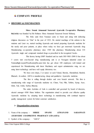 Shree SwamiAtmanand SrarswatiAyurvedic Co-operativePharmacy Ltd.
Shree Uttar Gujarat BBA College Page 13
COMPANY PROFILE
 HISTORY & FOUNDATION
Shree Swami Atmanand Saraswati Ayurvedic Co-operative Pharmacy
ltd.(Asfa) was founded by His Holiness Shree Atmanand Saraswati Swami Maharaj.
The Holy saint from Varanasi came to Surat and along with delivering
religious discourses on “Gita” in the year of 1925, He started teachings of the ashram to the
students and Later on, started teaching Ayurveda and started preparing Ayurvedic medicine for
the needy and poor patients, at place where today we have got renowned Ayurvedic drug
Manufacturing co-operative pharmacy since 1949 this pharmacy Manufacturing about 310
Ayurvedic single and compound standard drugs as prescribed in the recognized books.
This factory having GMP Standard and iso mark ISO 9001-2008 It has about
5 corers turn over.Second drug manufacturing unit is at Navagam industrial estate on
Nationalhigh-wayno8NearKamrejDis.surat Asfa has got about 100 employees well trained and
experienced for Manufacturing with latest Machinery and expert administrative wing. we are
using latest technology and have well equip. laboratory too.
We have own shops, 2 at surat,1 at each Valsad, Baroda, Ahemdabad, Bardoli,
Bharuch. At earliest. ASFA is manufacturing cheap and qualitative Ayurvedic medicine.
The firm is selling through dealers and own branch network. The firm is
manufacturing wide range of Ayurvedic medicine viz. Churn, Vati, Pills, Tablets, Syrup, Asav,
Ghrit, Tail, Avleh, Sarbat, Bhasma.
The entire Activities of Asfa is controlled and governed by board of directors,
elected amongst 4500 Share holders. The organization aimed to provide cost effective quality
Ayurvedic medicine by adopting latest technology in manufacturing with continual improve
quality management system for better customer satisfaction.
 Organization structure
1. Name of the company: - SHREE SWAMI ATMANAND SARASWATI
AYURVEDIC CO-OPRETIVE PHARMACY LTD (ASFA)
2. Symbol of the company:- “ASFA”
 