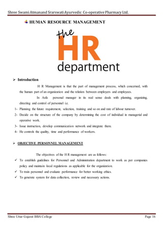 Shree SwamiAtmanand SrarswatiAyurvedic Co-operativePharmacy Ltd.
Shree Uttar Gujarat BBA College Page 16
HUMAN RESOURCE MANAGEMENT
 Introduction
H R Management is that the part of management process, which concerned, with
the human part of an organization and the relation between employers and employees.
In Asfa personal manager in its real sense deals with planning, organizing,
directing and control of personnel i.e.
1- Planning the future requirement, selection, training and so on and rate of labour turnover.
2- Decide on the structure of the company by determining the cost of individual in managerial and
operative work.
3- Issue instruction, develop communication network and integrate them.
4- He controls the quality, time and performance of workers.
 OBJECTIVE PERSONNEL MANAGEMENT
The objectives of the H R management are as follows:
 To establish guidelines for Personnel and Administration department to work as per companies
policy and maintain local regulations as applicable for the organization.
 To train personnel and evaluate performance for better working ethics.
 To generate system for data collection, review and necessary actions.
 