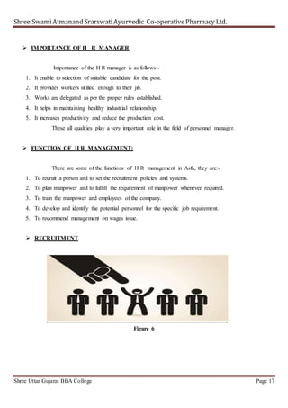 Shree SwamiAtmanand SrarswatiAyurvedic Co-operativePharmacy Ltd.
Shree Uttar Gujarat BBA College Page 17
 IMPORTANCE OF H R MANAGER
Importance of the H R manager is as follows:-
1. It enable to selection of suitable candidate for the post.
2. It provides workers skilled enough to their jib.
3. Works are delegated as per the proper rules established.
4. It helps in maintaining healthy industrial relationship.
5. It increases productivity and reduce the production cost.
These all qualities play a very important role in the field of personnel manager.
 FUNCTION OF H R MANAGEMENT:
There are some of the functions of H R management in Asfa, they are:-
1. To recruit a person and to set the recruitment policies and systems.
2. To plan manpower and to fulfill the requirement of manpower whenever required.
3. To train the manpower and employees of the company.
4. To develop and identify the potential personnel for the specific job requirement.
5. To recommend management on wages issue.
 RECRUITMENT
Figure 6
 