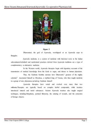 Shree SwamiAtmanand SrarswatiAyurvedic Co-operativePharmacy Ltd.
Shree Uttar Gujarat BBA College Page 2
Figure 2
Dhanvantari, the god of Ayurveda, worshipped at an Ayurveda expo in
Bangalor.
Ayurveda medicine, is a system of medicine with historical roots in the Indian
subcontinent.Gobalized and modernized practices derived from Ayurveda traditions are a type of
complementary or alternative medicine.
In the Western world, Ayurveda therapies begin with legendary accounts of the
transmission of medical knowledge from the Gods to sagas, and thence to human physicians.
Thus, the Sushruta Samhita narrates how Dhanvantri,” greatest of the mighty
celestial,” incarnated himself as Divodasa, a mythical king of Varana, who then taught medicine
to a group of wise physicians,including Sushruta himself.
Ayurveda therapies have varied and evolved over more than two
millennia.Therapies are typically based on complex herbal compounds, while treatises
introduced mineral and metal substances. Ancient Ayurveda treatises also taught surgical
techniques, including rhinoplasty, perineal lithotomy, the suturing of wounds, and the extraction
of foreign objects.
 