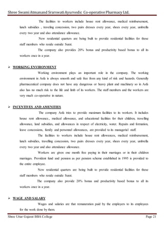 Shree SwamiAtmanand SrarswatiAyurvedic Co-operativePharmacy Ltd.
Shree Uttar Gujarat BBA College Page 21
The facilities to workers include house rent allowance, medical reimbursement,
lunch subsidies , traveling concession, two pairs dresses every year, shoes every year, umbrella
every two year and also attendance allowance.
New residential quarters are being built to provide residential facilities for those
staff members who reside outside Surat.
The company also provides 20% bonus and productivity based bonus to all its
workers once in a year.
 WORKING ENVIRONMENT
Working environment plays an important role in the company. The working
environment in Asfa is always smooth and safe free from any kind of risk and hazards. Generally
pharmaceutical company does not have any dangerous or heavy plant and machinery so in Asfa
also has no much risk to the life and limb of its workers. The staff members and the workers are
very much co-operative in nature.
 INCENTIVES AND AMENITIES
The company Asfa tries to provide maximum facilities to its workers. It includes
house rent allowance., medical allowance, and educational facilities for their children, travelling
allowance, land subsidies, and allowances in respect of electricity, water. Repairs and formation,
leave concessions, family and personnel allowances, are provided to its managerial staff.
The facilities to workers include house rent allowances, medical reimbursement,
lunch subsidies, travelling concession, two pairs dresses every year, shoes every year, umbrella
every two year and also attendance allowance.
Workers are given one month free paying in their marriages or in their children
marriages. Provident fund and pension as per pension scheme established in 1995 is provided to
the entire employee.
New residential quarters are being built to provide residential facilities for those
staff members who reside outside Surat.
The company also provide 20% bonus and productivity based bonus to all its
workers once in a year.
 WAGE AND SALARY
Wages and salaries are that remuneration paid by the employers to its employees
for the work done by them.
 