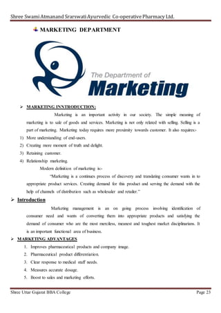 Shree SwamiAtmanand SrarswatiAyurvedic Co-operativePharmacy Ltd.
Shree Uttar Gujarat BBA College Page 23
MARKETING DEPARTMENT
 MARKETING INNTRODUCTION:
Marketing is an important activity in our society. The simple meaning of
marketing is to sale of goods and services. Marketing is not only related with selling. Selling is a
part of marketing. Marketing today requires more proximity towards customer. It also requires:-
1) More understanding of end-users.
2) Creating more moment of truth and delight.
3) Retaining customer.
4) Relationship marketing.
Modern definition of marketing is:-
“Marketing is a continues process of discovery and translating consumer wants in to
appropriate product services. Creating demand for this product and serving the demand with the
help of channels of distribution such as wholesaler and retailer.”
 Introduction
Marketing management is an on going process involving identification of
consumer need and wants of converting them into appropriate products and satisfying the
demand of consumer who are the most merciless, meanest and toughest market disciplinarians. It
is an important functional area of business.
 MARKETING ADVANTAGES
1. Improves pharmaceutical products and company image.
2. Pharmaceutical product differentiation.
3. Clear response to medical staff needs.
4. Measures accurate dosage.
5. Boost to sales and marketing efforts.
 