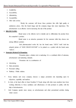 Shree SwamiAtmanand SrarswatiAyurvedic Co-operativePharmacy Ltd.
Shree Uttar Gujarat BBA College Page 25
1. Availability.
2. Accessibility.
3. Affordability.
4. Acceptability.
5. After sales service.
Mostly the customer will favour those products that offer high quality at
satisfactory prices. Also the brand image and the company image take more importance. The
advertisement is an effective tool in increasing the sale of the product.
 BRAND NAME:
Brand name is the effective tool to identify and to differentiate the product from
the competitor’s product.
Brand name is an attractive parameter for the customer while they choose one
among different product.
Asfa pharmaceutical works ltd. has the brand name “ASFA” itself. Asfa has
adopted picture of “GOD DHANVANTARI” to be printed as a symbol with the brand name
“ASFA”.
 Strategies Related To Promotion:
Promotion plays a distinct role in marketing. It is a combined effort of salesmen,
advertisement and marketing channels.
Promotion mix is a combination of:
 Advertising
 Sales promotion.
 Personnel selling.
 Publicity / Public relation.
 Every industry and every company chooses a unique promotion mix depending upon its
objectives, capability and markets.
 In Asfa, at the head office in Surat Swatiben N Nayak along with other team members have been
working effectively to focus usefulness and effectiveness of Asfa products to public, with the
help of advertisements.
 Asfa Company spends more money on advertisements and other promotional activities during
winter season
 