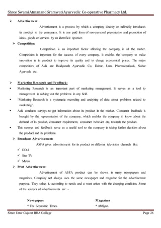 Shree SwamiAtmanand SrarswatiAyurvedic Co-operativePharmacy Ltd.
Shree Uttar Gujarat BBA College Page 26
 Advertisement:
Advertisement is a process by which a company directly or indirectly introduces
its product to the consumers. It is any paid form of non-personal presentation and promotion of
ideas, goods or services by an identified sponsor.
 Competition:
Competition is an important factor affecting the company in all the matter.
Competition is important for the success of every company. It enables the company to make
innovation in its product to improve its quality and to charge economical prices. The major
competitors of Asfa are Baidyanath Ayurvedic Co, Dabur, Unza Pharmaceuticals, Nahar
Ayurveda etc.
 Marketing Research And Feedback:
 Marketing Research is an important part of marketing management. It serves as a tool to
management in solving out the problems in any field.
 “Marketing Research is a systematic recording and analyzing of data about problems related to
marketing”.
 Asfa conducts surveys to get information about its product in the market. Consumer feedback is
brought by the representative of the company, which enables the company to know about the
demand of its product, consumer requirement, consumer behavior etc, towards the product.
 This surveys and feedback serve as a useful tool to the company in taking further decision about
the product and its problems.
 Broadcast Advertisement:
ASFA gives advertisement for its product on different television channels like:
 DD-1
 Star TV
 Metro
 Print Advertisement:
Advertisement of ASFA product can be shown in many newspapers and
magazines. Company not always uses the same newspaper and magazine for the advertisement
purpose. They select it, according to needs and a want arises with the changing condition. Some
of the sources of advertisements are: -
Newspapers Magazines
* The Economic Times. * Abhiyan.
 