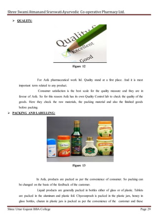 Shree SwamiAtmanand SrarswatiAyurvedic Co-operativePharmacy Ltd.
Shree Uttar Gujarat BBA College Page 29
 QUALITY:
Figure 12
For Asfa pharmaceutical work ltd. Quality stand at a first place. And it is most
important term related to any product.
Consumer satisfaction is the best scale for the quality measure and they are in
favour of Asfa. So for this reason Asfa has its own Quality Control lab to check the quality of the
goods. Here they check the raw materials, the packing material and also the finished goods
before packing.
 PACKING AND LABELLING:
Figure 13
In Asfa, products are packed as per the convenience of consumer. So packing can
be changed on the basis of the feedback of the customer.
Liquid products are generally packed in bottles either of glass or of plastic. Tablets
are packed in the aluminum and plastic foil. Chyavanprash is packed in the plastic jars, honey in
glass bottles, churan in plastic jars is packed as per the convenience of the customer and these
 