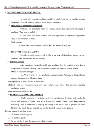 Shree SwamiAtmanand SrarswatiAyurvedic Co-operativePharmacy Ltd.
Shree Uttar Gujarat BBA College Page 36
 MAINTENANCE PLANNING SYSTEM
In Asfa, they maintain machines monthly or yearly basis as per machine required
Sometimes, they will maintain machine by preventive maintenance
 Workforce of maintenance department.
Workforce of department must be educated means they must have knowledge in
machines. They must be skilled.
In Asfa, There are twelve workers and two supervisors in maintenance department.
They all are permanent a skilled.
% of wastages:
In Assfa, they reuse wastages in production. So, wastage is very less.
 IDLE TIME (MEN & MACHINE)
Generally men and machines will be idle at the time of Breakdown, power cut, etc.
otherwise men and machine will be working.
 Pollution control:
Asfa manufacture Ayurvedic health care products. So, the pollution is very less in
comparison of the other company. So, they does not require ant pollution control process.
Duties of production manager:
Mr. Viraj H Mistri at is a production manager in Asfa. According to him production
manager has to perform following duties.
(1) Supervision of plant, process of production.
(2) Look after on production supervisors and workers. And solved their problems regarding
production system.
(3) Constant flow of production.
 QUALITY CONTROL DEPARTMENT
Quality control is a facilitating service to manufacturing. It directs and checks the
course and progress of works. Asfa has a Seprate and speclal Quality Control Department or
Laboratory. This is maintained to keep up the quality of its product and to progress its name.
Here they the check the raw material and also the finished product before packing.
The raw material is checked so as: -
1. To prevent defective goods.
2. To maintain quality.
3. To see whether it suits the requirement of the product.
 