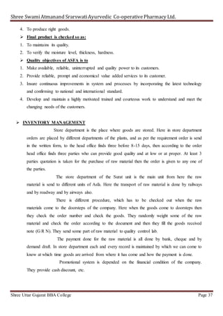 Shree SwamiAtmanand SrarswatiAyurvedic Co-operativePharmacy Ltd.
Shree Uttar Gujarat BBA College Page 37
4. To produce right goods.
 Final product is checked so as:
1. To maintains its quality.
2. To verify the moisture level, thickness, hardness.
 Quality objectives of ASFA is to
1. Make available, reliable, uninterrupted and quality power to its customers.
2. Provide reliable, prompt and economical value added services to its customer.
3. Insure continuous improvements in system and processes by incorporating the latest technology
and confirming to national and international standard.
4. Develop and maintain a highly motivated trained and courteous work to understand and meet the
changing needs of the customers.
 INVENTORY MANAGEMENT
Store department is the place where goods are stored. Here in store department
orders are placed by different departments of the plants, and as per the requirement order is send
in the written form, to the head office finds three before 8-15 days, then according to the order
head office finds three parties who can provide good quality and at low or at proper. At least 3
parties quotation is taken for the purchase of raw material then the order is given to any one of
the parties.
The store department of the Surat unit is the main unit from here the raw
material is send to different units of Asfa. Here the transport of raw material is done by railways
and by roadway and by airways also.
There is different procedure, which has to be checked out when the raw
materials come to the doorsteps of the company. Here when the goods come to doorsteps then
they check the order number and check the goods. They randomly weight some of the raw
material and check the order according to the document and then they fill the goods received
note (G R N). They send some part of raw material to quality control lab.
The payment done for the raw material is all done by bank, cheque and by
demand draft. In store department each and every record is maintained by which we can come to
know at which time goods are arrived from where it has come and how the payment is done.
Promotional system is depended on the financial condition of the company.
They provide cash discount, etc.
 