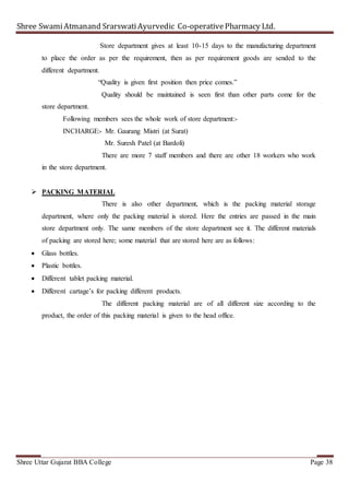 Shree SwamiAtmanand SrarswatiAyurvedic Co-operativePharmacy Ltd.
Shree Uttar Gujarat BBA College Page 38
Store department gives at least 10-15 days to the manufacturing department
to place the order as per the requirement, then as per requirement goods are sended to the
different department.
“Quality is given first position then price comes.”
Quality should be maintained is seen first than other parts come for the
store department.
Following members sees the whole work of store department:-
INCHARGE:- Mr. Gaurang Mistri (at Surat)
Mr. Suresh Patel (at Bardoli)
There are more 7 staff members and there are other 18 workers who work
in the store department.
 PACKING MATERIAL
There is also other department, which is the packing material storage
department, where only the packing material is stored. Here the entries are passed in the main
store department only. The same members of the store department see it. The different materials
of packing are stored here; some material that are stored here are as follows:
 Glass bottles.
 Plastic bottles.
 Different tablet packing material.
 Different cartage’s for packing different products.
The different packing material are of all different size according to the
product, the order of this packing material is given to the head office.
 