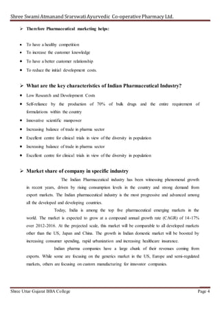 Shree SwamiAtmanand SrarswatiAyurvedic Co-operativePharmacy Ltd.
Shree Uttar Gujarat BBA College Page 4
 Therefore Pharmaceutical marketing helps:
 To have a healthy competition
 To increase the customer knowledge
 To have a better customer relationship
 To reduce the initial development costs.
 What are the key characteristics of Indian Pharmaceutical Industry?
 Low Research and Development Costs
 Self-reliance by the production of 70% of bulk drugs and the entire requirement of
formulations within the country
 Innovative scientific manpower
 Increasing balance of trade in pharma sector
 Excellent centre for clinical trials in view of the diversity in population
 Increasing balance of trade in pharma sector
 Excellent centre for clinical trials in view of the diversity in population
 Market share of company in specific industry
The Indian Pharmaceutical industry has been witnessing phenomenal growth
in recent years, driven by rising consumption levels in the country and strong demand from
export markets. The Indian pharmaceutical industry is the most progressive and advanced among
all the developed and developing countries.
Today, India is among the top five pharmaceutical emerging markets in the
world. The market is expected to grow at a compound annual growth rate (CAGR) of 14-17%
over 2012-2016. At the projected scale, this market will be comparable to all developed markets
other than the US, Japan and China. The growth in Indian domestic market will be boosted by
increasing consumer spending, rapid urbanization and increasing healthcare insurance.
Indian pharma companies have a large chunk of their revenues coming from
exports. While some are focusing on the generics market in the US, Europe and semi-regulated
markets, others are focusing on custom manufacturing for innovator companies.
 