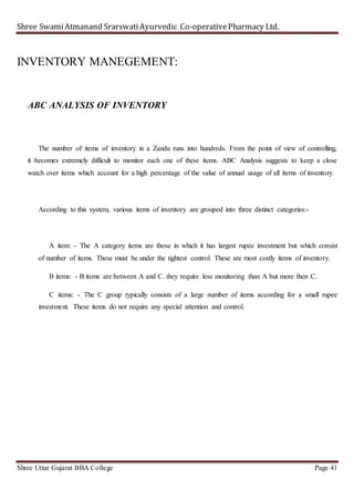 Shree SwamiAtmanand SrarswatiAyurvedic Co-operativePharmacy Ltd.
Shree Uttar Gujarat BBA College Page 41
INVENTORY MANEGEMENT:
ABC ANALYSIS OF INVENTORY
The number of items of inventory in a Zandu runs into hundreds. From the point of view of controlling,
it becomes extremely difficult to monitor each one of these items. ABC Analysis suggests to keep a close
watch over items which account for a high percentage of the value of annual usage of all items of inventory.
According to this system, various items of inventory are grouped into three distinct categories:-
A item: - The A category items are those in which it has largest rupee investment but which consist
of number of items. These must be under the tightest control. These are most costly items of inventory.
B items: - B items are between A and C. they require less monitoring than A but more then C.
C items: - The C group typically consists of a large number of items according for a small rupee
investment. These items do not require any special attention and control.
 