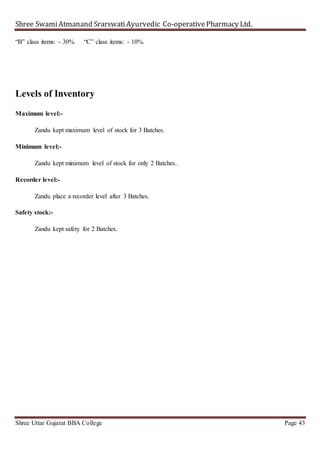 Shree SwamiAtmanand SrarswatiAyurvedic Co-operativePharmacy Ltd.
Shree Uttar Gujarat BBA College Page 43
“B” class items: - 30% “C” class items: - 10%.
Levels of Inventory
Maximum level:-
Zandu kept maximum level of stock for 3 Batches.
Minimum level:-
Zandu kept minimum level of stock for only 2 Batches..
Recorder level:-
Zandu place a recorder level after 3 Batches.
Safety stock:-
Zandu kept safety for 2 Batches.
 