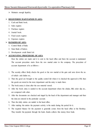 Shree SwamiAtmanand SrarswatiAyurvedic Co-operativePharmacy Ltd.
Shree Uttar Gujarat BBA College Page 45
 Maintain enough liquidity
 REGISTERED MAINTAINED IN ASFA
1. Cash and Bank book.
2. Sales register.
3. Purchase register.
4. Journal book.
5. Fixed assets register.
6. Expenses register.
 BANKERS OF ASFA
1. Central Bank of India
2. State Bank of Indore.
3. Development credit Bank Ltd.
 ACCOUNTING PROCEDURE OF ASFA
Hear the entries are made and it is sent to the head office and there the account is maintained.
The account procedure starts from the raw martial enter to the company. The procedure of
account department of is as follows:-
1. The security officer firstly checks the good or the raw martial at the gate and note down the no.
of vehicle and chalan no.,
2. Then the good are brought to the quality control lab where it is checked the approval is OK then
the goods are stored in the store department and the entry is made there.
3. The book eatery is done after the raw material stored.
4. After the book entry is sanded to the account department where the chalan, Bill, order slip etc.,
are compared with other.
5. After the documents are checked and singed by the head of the department and manager and then
the data are entered in the particular account.
6. Then the daily entries are mailed to the head office.
7. After making the entries the payment activity is the made during the period for it.
8. The required finance for the payment is generally comes from the head office at the Bombay.
They transfer the payment through the bank. Zandu collects this money from bank.
 