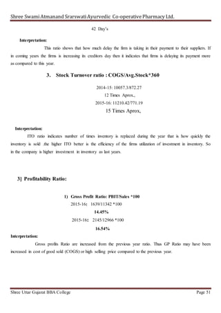 Shree SwamiAtmanand SrarswatiAyurvedic Co-operativePharmacy Ltd.
Shree Uttar Gujarat BBA College Page 51
42 Day’s
Interpretation:
This ratio shows that how much delay the firm is taking in their payment to their suppliers. If
in coming years the firms is increasing its creditors day then it indicates that firms is delaying its payment more
as compared to this year.
3. Stock Turnover ratio : COGS/Avg.Stock*360
2014-15: 10057.3/872.27
12 Times Aprox.,
2015-16: 11210.42/771.19
15 Times Aprox,
Interpretation:
ITO ratio indicates number of times inventory is replaced during the year that is how quickly the
inventory is sold .the higher ITO better is the efficiency of the firms utilization of investment in inventory. So
in the company is higher investment in inventory as last years.
3] Profitability Ratio:
1) Gross Profit Ratio: PBIT/Sales *100
2015-16: 1639/11342 *100
14.45%
2015-16: 2145/12966 *100
16.54%
Interpretation:
Gross profits Ratio are increased from the previous year ratio. Thus GP Ratio may have been
increased in cost of good sold (COGS) or high selling price compared to the previous year.
 