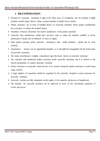 Shree SwamiAtmanand SrarswatiAyurvedic Co-operativePharmacy Ltd.
Shree Uttar Gujarat BBA College Page 57
 RECOMNDATION
 Demand for Ayurvedic treatments is high in the urban areas of Coimbatore, but the demand is highly
oriented towards luxury factors. Hence a proper demand on health has to created.
 Patient customers’ are in need of bundled factors on Ayurvedic treatment. Hence proper consideration
has to be given to sustain the demand factors.
 Treatment of doctors determines the levelof sastisfaction of the patient customers.
 Ayurvedic drug manufactures should take necessary steps to make the medicine available in all the
marketsand it should also be balanced in terms of supply.
 Male patient customer prefer ayurvedic treatment,so their health problems should also be dealt
seriously.
 Experienced doctors can be appointedin hospitals, as it will uplift the propaganda and the brand name
of ayurvedic treatments.
 The media advertisement is highly concentrated upon the luxury factors on ayurvedic treatment.
 The educated and uneducated patient customers prefer ayurvedic treatments and it is advised to the
doctors programmes to explore ayurvedic treatment.
 Proper awareness on ayurvedic herbs has has to be created among the patient customers to avoid wrong
usage of herbs .
 A large numbers of expositions should be organized by the ayurvedic hospital to create awareness for
ayurvedic treatment.
 Ayurvedic product are fully dependent on the quality of raw material and process of manufacturs.
 The demand for ayurvedic treatment can be improved in terms of care environment, quickness of
servies and access.
 
