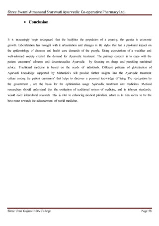 Shree SwamiAtmanand SrarswatiAyurvedic Co-operativePharmacy Ltd.
Shree Uttar Gujarat BBA College Page 58
 Conclusion
It is increasingly begin recognized that the healyhier the population of a country, the greater is economic
growth. Liberalization has brought with it urbanization and changes in life styles that had a profound impact on
the epidemiology of diseases and health care demands of the people. Rising expectations of a wealthier and
well-informed society created the demand for Ayurvedic treatment. The primary concern is to cope with the
patient customers’ ailments and decontextualise Ayurvedic by focusing on drugs and providing nutritional
advice. Traditional medicine is based on the needs of individuals. Different patterns of globalization of
Ayurvedi knowledge supported by Maharishi’s will provide further insights into the Ayurvedic treatment
culture among the patient customers’ that helps to discover a personal knowledge of living. The recognition by
the government , are the basis for the optimization usage Ayurvediv treatment and medicines. Medical
researchers should understand that the evaluation of traditional system of medicine, and its inherent standards,
would need intercultural research. This is vital to enhancing medical pluralism, which in its turn seems to be the
best route towards the advancement of world medicine.
 