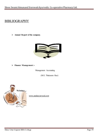 Shree SwamiAtmanand SrarswatiAyurvedic Co-operativePharmacy Ltd.
Shree Uttar Gujarat BBA College Page 59
BIBLIOGRAPHY
 Annual Report of the company.
 Finance Management :-
Management Accounting
(M.E. Thukaram Rao)
Websites:_
www.zanduayurvead.com
 