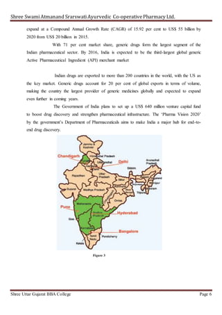 Shree SwamiAtmanand SrarswatiAyurvedic Co-operativePharmacy Ltd.
Shree Uttar Gujarat BBA College Page 6
expand at a Compound Annual Growth Rate (CAGR) of 15.92 per cent to US$ 55 billion by
2020 from US$ 20 billion in 2015.
With 71 per cent market share, generic drugs form the largest segment of the
Indian pharmaceutical sector. By 2016, India is expected to be the third-largest global generic
Active Pharmaceutical Ingredient (API) merchant market
Indian drugs are exported to more than 200 countries in the world, with the US as
the key market. Generic drugs account for 20 per cent of global exports in terms of volume,
making the country the largest provider of generic medicines globally and expected to expand
even further in coming years.
The Government of India plans to set up a US$ 640 million venture capital fund
to boost drug discovery and strengthen pharmaceutical infrastructure. The ‘Pharma Vision 2020’
by the government’s Department of Pharmaceuticals aims to make India a major hub for end-to-
end drug discovery.
Figure 3
 