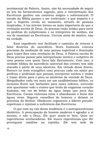 sentimental da Palavra. Assim, não há necessidade de seguir 
as leis da hermenêutica sagrada, pois a interpretação das 
Escrituras ganhou um contorno mágico e sobrenatural. O 
estudo da Bíblia passou a ser irrelevante: o que importa é o 
que o Espírito revela no momento, através de pessoas 
inspiradas. A luz interior tornou-se mais importante do que a 
revelação escrita de Deus. As pessoas estão ávidas para ouvir 
os profetas do subjetivismo e os intérpretes de sonhos, em 
vez de examinar as Escrituras. Correm atrás do místico, não 
da verdade. 
10 
Esse expediente tem facilitado o caminho de retorno à 
falsa doutrina do sacerdócio. Seres humanos comuns 
precisam da mediação de uma pessoa espiritual e iluminada 
para trazer-lhes uma revelação de Deus. A Palavra escrita de 
Deus precisa passar pela interpretação mística e subjetiva de 
uma pessoa com quem Deus fala diretamente. Com isso, a 
verdade bíblica do sacerdócio universal dos crentes tem sido 
atacada a partir de seus alicerces. Em virtude desse desvio, 
floresce no meio evangélico uma procura cada vez maior por 
profetas e profetisas que possam interpretar sonhos e visões 
e trazer direto para o povo os mistérios da vontade de Deus. 
Mergulhados cada vez mais em um analfabetismo bíblico, os 
incautos fluem aos borbotões para esses redutos, sorvendo 
sem questionar todo o ensino que brota do enganoso coração 
humano, em vez de beber da água limpa que jorra das 
Escrituras. Cavam cisternas rotas e abandonam a fonte das 
águas vivas. Seguem conselhos de homens e deixam os 
preceitos do Senhor. Obedecem cegamente a líderes pseudo- 
espirituais e rejeitam a suficiência das Escrituras. 
O que está na raiz dessa tendência é o antropocentrismo 
idolátrico. A preocupação do homem moderno é agradar a si 
mesmo, e não a Deus. Ele quer sentir-se bem. Quer ter 
experiências arrebatadoras. Ele busca experiências que lhe 
provoquem calafrios na espinha. Ele tem sede do 
 