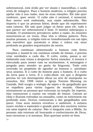 sobrenatural, está ávido por ver sinais e maravilhas, e anda 
atrás de milagres. Para o homem moderno, a religião precisa 
apelar não à sua razão, mas às suas emoções. Ele não quer 
conhecer, quer sentir. O culto não é racional, é sensorial. 
Sua mente está embotada, sua razão adormecida. Não 
importa o que as pessoas falem, desde que ele experimente 
uma catarse. Ele não quer julgar os fatos: para ele, tudo o 
que parece ser sobrenatural é bom. O místico sobrepujou a 
verdade. O sentimento prevaleceu sobre a razão. As emoções 
assentaram-se no trono. Elas têm a última palavra. Para 
muitas pessoas, a religião está-se transformando em um ópio, 
um narcótico que anestesia a alma e coloca em sono 
profundo as grandes inquietações da mente. 
11 
Para continuar alimentando o homem com fortes 
emoções e mantê-lo em contínuo estado de êxtase, é preciso 
criar novidades a cada dia. O culto, então, passa a ser 
elaborado com vistas a despertar fortes emoções. A música é 
executada para mexer com os sentimentos. A mensagem é 
pregada para atender ao gosto da freguesia. Tudo está 
centrado no propósito de agradar ao homem e. satisfazer 
seus anseios. E o culto do homem para o homem. E o culto 
da terra para a terra. E o culto-show, em que o dirigente 
precisa ter um desempenho eficaz na arte de manipular as 
emoções. Em 1998 visitei a Igreja Toronto Blessing no 
Canadá. Dali surgiu a teologia do sopro e da gargalhada que 
se espalhou para vários lugares do mundo. Observei 
atentamente as pessoas que entraram no templo. De repente, 
elas começaram a cantar em estado de êxtase. Caíram ao 
chão e ficaram estiradas no assoalho, como se estivessem em 
profundo sono. Outras começaram a dar gargalhadas sem 
parar. Uma aura mística envolveu o ambiente. A música 
suave enchia o santuário e grande parte dos ouvintes entrou 
em uma espécie de catarse. Não vi ninguém com a Bíblia. As 
pessoas não estavam ali buscando o conhecimento de Deus, 
mas encontrar a si mesmas. Elas queriam sentir-se bem. 
 