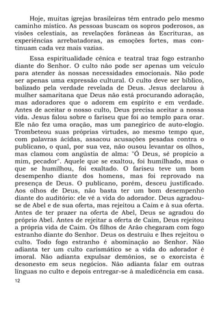 12 
Hoje, muitas igrejas brasileiras têm entrado pelo mesmo 
caminho místico. As pessoas buscam os sopros poderosos, as 
visões celestiais, as revelações forâneas às Escrituras, as 
experiências arrebatadoras, as emoções fortes, mas con- 
tinuam cada vez mais vazias. 
Essa espiritualidade cênica e teatral traz fogo estranho 
diante do Senhor. O culto não pode ser apenas um veículo 
para atender às nossas necessidades emocionais. Não pode 
ser apenas uma expressão cultural. O culto deve ser bíblico, 
balizado pela verdade revelada de Deus. Jesus declarou à 
mulher samaritana que Deus não está procurando adoração, 
mas adoradores que o adorem em espírito e em verdade. 
Antes de aceitar o nosso culto, Deus precisa aceitar a nossa 
vida. Jesus falou sobre o fariseu que foi ao templo para orar. 
Ele não fez uma oração, mas um panegírico de auto-elogio. 
Trombeteou suas próprias virtudes, ao mesmo tempo que, 
com palavras ácidas, assacou acusações pesadas contra o 
publicano, o qual, por sua vez, não ousou levantar os olhos, 
mas clamou com angústia de alma: "Ó Deus, sê propício a 
mim, pecador". Aquele que se exaltou, foi humilhado, mas o 
que se humilhou, foi exaltado. O fariseu teve um bom 
desempenho diante dos homens, mas foi reprovado na 
presença de Deus. O publicano, porém, desceu justificado. 
Aos olhos de Deus, não basta ter um bom desempenho 
diante do auditório: ele vê a vida do adorador. Deus agradou- 
se de Abel e de sua oferta, mas rejeitou a Caim e à sua oferta. 
Antes de ter prazer na oferta de Abel, Deus se agradou do 
próprio Abel. Antes de rejeitar a oferta de Caim, Deus rejeitou 
a própria vida de Caim. Os filhos de Arão chegaram com fogo 
estranho diante do Senhor. Deus os destruiu e lhes rejeitou o 
culto. Todo fogo estranho é abominação ao Senhor. Não 
adianta ter um culto carismático se a vida do adorador é 
imoral. Não adianta expulsar demônios, se o exorcista é 
desonesto em seus negócios. Não adianta falar em outras 
línguas no culto e depois entregar-se à maledicência em casa. 
 