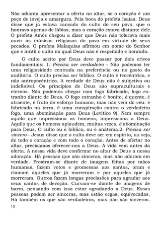 Não adianta apresentar a oferta no altar, se o coração é um 
poço de inveja e amargura. Pela boca do profeta Isaías, Deus 
disse que já estava cansado do culto do seu povo, que o 
honrava apenas de lábios, mas o coração estava distante dele. 
O profeta Amós chegou a dizer que Deus não tolerava mais 
ouvir as músicas religiosas do povo em virtude de seus 
pecados. O profeta Malaquias afirmou em nome do Senhor 
que é inútil o culto no qual Deus não é respeitado e honrado. 
13 
O culto aceito por Deus deve passar por dois crivos 
fundamentais: 1. Precisa ser verdadeiro - Não podemos ter 
uma religiosidade centrada na preferência ou no gosto do 
auditório. O culto precisa ser bíblico. O culto é teocêntrico, e 
não antropocêntrico. A verdade de Deus não é subjetiva ou 
indefinível. Os princípios de Deus são supraculturais e 
eternos. Não podemos chegar com fogo fabricado, logo es- 
tranho diante de Deus. O fogo estranho é bonito, é quente, é 
atraente, é fruto do esforço humano, mas não vem do céu: é 
fabricado na terra, é uma conspiração contra o verdadeiro 
fogo, uma abominação para Deus (Levítico 9). Nem sempre 
aquilo que impressiona os homens, impressiona a Deus. 
Aquilo que os homens aplaudem, muitas vezes, é abominação 
para Deus. O culto ou é bíblico, ou é anátema.2. Precisa ser 
sincero - Jesus disse que o culto deve ser em espírito, ou seja, 
de todo o coração e com todo o coração. Antes de ofertar no 
altar, precisamos oferecer-nos a Deus. A vida vem antes da 
oferta. A nossa vida deve confirmar no altar de Deus a nossa 
adoração. Há pessoas que são sinceras, mas não adoram em 
verdade. Prostram-se diante de imagens feitas por mãos 
humanas, fazem votos e promessas aos santos, oram e 
clamam àqueles que já morreram e por aqueles que já 
morreram. Outros fazem longas procissões para agradar aos 
seus santos de devoção. Curvam-se diante de imagens de 
barro, pensando com isso estar agradando a Deus. Essas 
pessoas podem ser sinceras, mas estão cegas, equivocadas. 
Há também os que são verdadeiros, mas não são sinceros. 
 