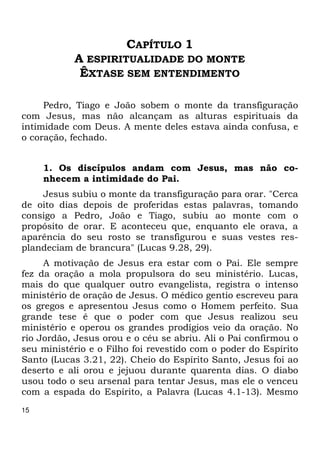 15 
CAPÍTULO 1 
A ESPIRITUALIDADE DO MONTE 
ÊXTASE SEM ENTENDIMENTO 
Pedro, Tiago e João sobem o monte da transfiguração 
com Jesus, mas não alcançam as alturas espirituais da 
intimidade com Deus. A mente deles estava ainda confusa, e 
o coração, fechado. 
1. Os discípulos andam com Jesus, mas não co-nhecem 
a intimidade do Pai. 
Jesus subiu o monte da transfiguração para orar. "Cerca 
de oito dias depois de proferidas estas palavras, tomando 
consigo a Pedro, João e Tiago, subiu ao monte com o 
propósito de orar. E aconteceu que, enquanto ele orava, a 
aparência do seu rosto se transfigurou e suas vestes res- 
plandeciam de brancura" (Lucas 9.28, 29). 
A motivação de Jesus era estar com o Pai. Ele sempre 
fez da oração a mola propulsora do seu ministério. Lucas, 
mais do que qualquer outro evangelista, registra o intenso 
ministério de oração de Jesus. O médico gentio escreveu para 
os gregos e apresentou Jesus como o Homem perfeito. Sua 
grande tese é que o poder com que Jesus realizou seu 
ministério e operou os grandes prodígios veio da oração. No 
rio Jordão, Jesus orou e o céu se abriu. Ali o Pai confirmou o 
seu ministério e o Filho foi revestido com o poder do Espírito 
Santo (Lucas 3.21, 22). Cheio do Espírito Santo, Jesus foi ao 
deserto e ali orou e jejuou durante quarenta dias. O diabo 
usou todo o seu arsenal para tentar Jesus, mas ele o venceu 
com a espada do Espírito, a Palavra (Lucas 4.1-13). Mesmo 
 