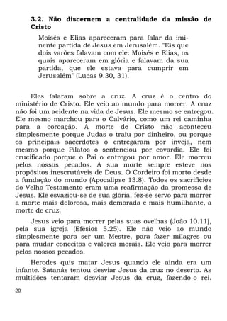 20 
3.2. Não discernem a centralidade da missão de 
Cristo 
Moisés e Elias apareceram para falar da imi- 
nente partida de Jesus em Jerusalém. "Eis que 
dois varões falavam com ele: Moisés e Elias, os 
quais apareceram em glória e falavam da sua 
partida, que ele estava para cumprir em 
Jerusalém" (Lucas 9.30, 31). 
Eles falaram sobre a cruz. A cruz é o centro do 
ministério de Cristo. Ele veio ao mundo para morrer. A cruz 
não foi um acidente na vida de Jesus. Ele mesmo se entregou. 
Ele mesmo marchou para o Calvário, como um rei caminha 
para a coroação. A morte de Cristo não aconteceu 
simplesmente porque Judas o traiu por dinheiro, ou porque 
os principais sacerdotes o entregaram por inveja, nem 
mesmo porque Pilatos o sentenciou por covardia. Ele foi 
crucificado porque o Pai o entregou por amor. Ele morreu 
pelos nossos pecados. A sua morte sempre esteve nos 
propósitos inescrutáveis de Deus. O Cordeiro foi morto desde 
a fundação do mundo (Apocalipse 13.8). Todos os sacrifícios 
do Velho Testamento eram uma reafirmação da promessa de 
Jesus. Ele esvaziou-se de sua glória, fez-se servo para morrer 
a morte mais dolorosa, mais demorada e mais humilhante, a 
morte de cruz. 
Jesus veio para morrer pelas suas ovelhas (João 10.11), 
pela sua igreja (Efésios 5.25). Ele não veio ao mundo 
simplesmente para ser um Mestre, para fazer milagres ou 
para mudar conceitos e valores morais. Ele veio para morrer 
pelos nossos pecados. 
Herodes quis matar Jesus quando ele ainda era um 
infante. Satanás tentou desviar Jesus da cruz no deserto. As 
multidões tentaram desviar Jesus da cruz, fazendo-o rei. 
 