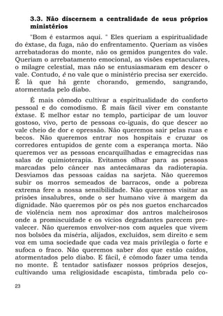 23 
3.3. Não discernem a centralidade de seus próprios 
ministérios 
"Bom é estarmos aqui. " Eles queriam a espiritualidade 
do êxtase, da fuga, não do enfrentamento. Queriam as visões 
arrebatadoras do monte, não os gemidos pungentes do vale. 
Queriam o arrebatamento emocional, as visões espetaculares, 
o milagre celestial, mas não se entusiasmaram em descer o 
vale. Contudo, é no vale que o ministério precisa ser exercido. 
É lá que há gente chorando, gemendo, sangrando, 
atormentada pelo diabo. 
É mais cômodo cultivar a espiritualidade do conforto 
pessoal e do comodismo. É mais fácil viver em constante 
êxtase. E melhor estar no templo, participar de um louvor 
gostoso, vivo, perto de pessoas co-iguais, do que descer ao 
vale cheio de dor e opressão. Não queremos sair pelas ruas e 
becos. Não queremos entrar nos hospitais e cruzar os 
corredores entupidos de gente com a esperança morta. Não 
queremos ver as pessoas encarquilhadas e emagrecidas nas 
salas de quimioterapia. Evitamos olhar para as pessoas 
marcadas pelo câncer nas antecâmaras da radioterapia. 
Desviamos das pessoas caídas na sarjeta. Não queremos 
subir os morros semeados de barracos, onde a pobreza 
extrema fere a nossa sensibilidade. Não queremos visitar as 
prisões insalubres, onde o ser humano vive à margem da 
dignidade. Não queremos pôr os pés nos guetos encharcados 
de violência nem nos aproximar dos antros malcheirosos 
onde a promiscuidade e os vícios degradantes parecem pre- 
valecer. Não queremos envolver-nos com aqueles que vivem 
nos bolsões da miséria, alijados, excluídos, sem direito e sem 
voz em uma sociedade que cada vez mais privilegia o forte e 
sufoca o fraco. Não queremos saber dos que estão caídos, 
atormentados pelo diabo. E fácil, é cômodo fazer uma tenda 
no monte. É tentador satisfazer nossos próprios desejos, 
cultivando uma religiosidade escapista, timbrada pelo co- 
 
