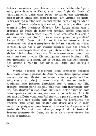 único momento em que eles se prostram ao chão não é para 
orar, para buscar a Deus, mas para fugir de Deus. O 
relacionamento deles com Deus, portanto, era superficial, 
pois o amor lança fora todo o medo. Em virtude do medo, 
Pedro começa a falar sem entendimento, sem compreender o 
que diz. Marcos declara que ele não sabia o que dizer, por 
estarem todos aterrados (Marcos 9.6). Lucas relata que a 
proposta de Pedro de fazer três tendas, sendo uma para 
Jesus, outra para Moisés e outra Elias, era uma fala sem o 
mínimo discernimento: "... não sabendo, porém, o que dizia" 
(Lucas 9.33). Deus não é um fantasma cósmico. Suas 
revelações não têm o propósito de infundir medo no nosso 
coração. Deus não é um guarda cósmico que nos procura 
pegar no contrapé. Deus é um pai cheio de ternura. Ele nos 
abriga debaixo das suas asas. Ele nos carrega no colo e nos 
toma em seus braços. Ele enxuga as nossas lágrimas. Ele 
nos disciplina com amor. Ele se deleita em nós com alegria. 
Nós somos a menina dos olhos de Deus, sua delícia e 
herança. 
25 
Muitas pessoas receberam uma formação religiosa 
deturpada sobre a pessoa de Deus. Vêem Deus apenas como 
um ser austero, inflexível, implacável, com a espada da lei na 
mão, com o cetro do juízo sempre erguido para sentenciar e 
condenar. São pessoas parecidas com o irmão do filho 
pródigo: andam perto do pai, mas não têm intimidade com 
ele, não desfrutam das suas riquezas. Relacionam-se com 
Deus apenas como servos, mas nunca como filhos. A Bíblia 
nos mostra Deus como um Pai que corre para abraçar o filho, 
mesmo que este esteja sujo de lama. As Escrituras nos 
revelam Deus como um pastor que desce aos vales mais 
escuros e perigosos para buscar uma ovelha desgarrada. O 
medo de Deus é uma doença espiritual. E fruto do 
desconhecimento de Deus, da falta de discernimento das 
coisas espirituais. 
 